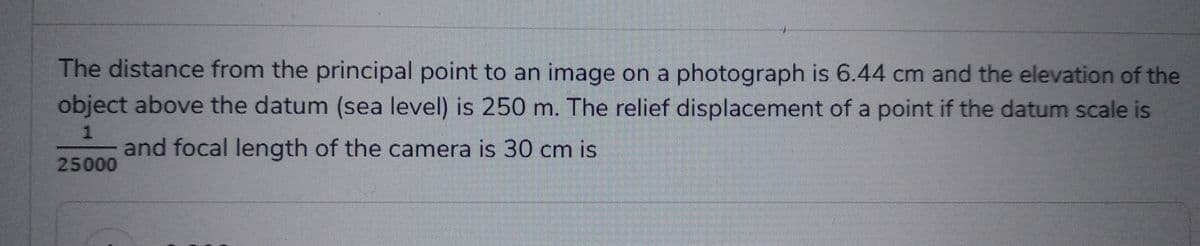 The distance from the principal point to an image on a photograph is 6.44 cm and the elevation of the
object above the datum (sea level) is 250 m. The relief displacement of a point if the datum scale is
1
and focal length of the camera is 30 cm is
25000