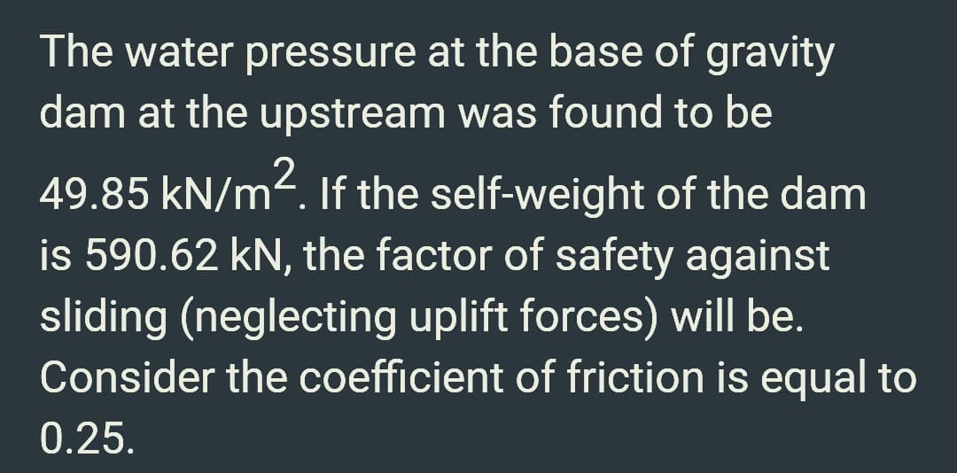 The water pressure at the base of gravity
dam at the upstream was found to be
49.85 kN/m². If the self-weight of the dam
is 590.62 kN, the factor of safety against
sliding (neglecting uplift forces) will be.
Consider the coefficient of friction is equal to
0.25.