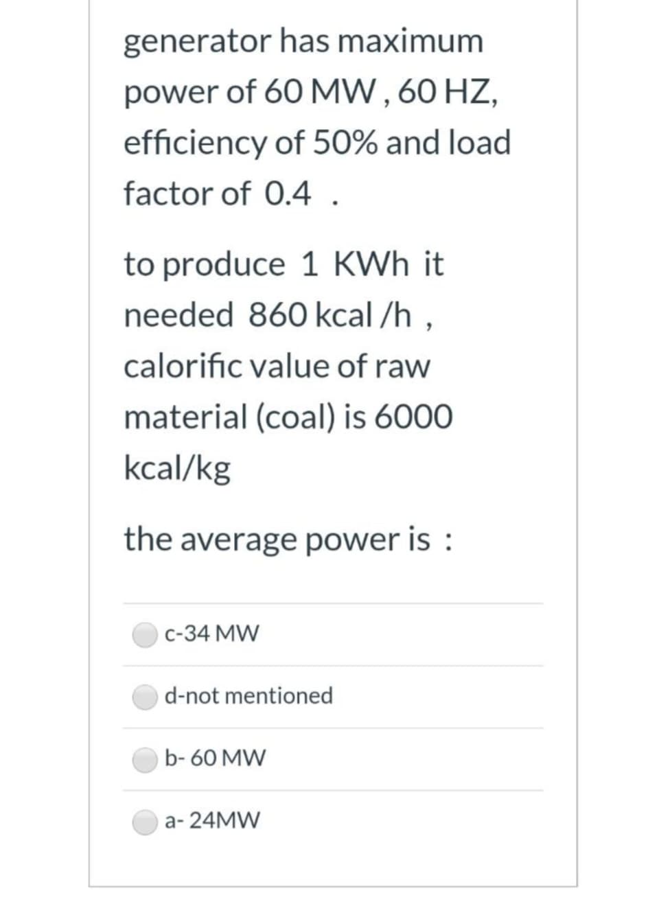generator has maximum
power of 60 MW, 60 HZ,
efficiency of 50% and load
factor of 0.4 .
to produce 1 KWh it
needed 860 kcal/h,
calorific value of raw
material (coal) is 6000
kcal/kg
the average power is:
C-34 MW
d-not mentioned
b-60 MW
a-24MW
