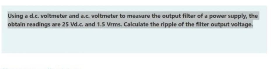Using a d.c. voltmeter and a.c. voltmeter to measure the output filter of a power supply, the
obtain readings are 25 Vd.c. and 1.5 Vrms. Calculate the ripple of the filter output voltage.