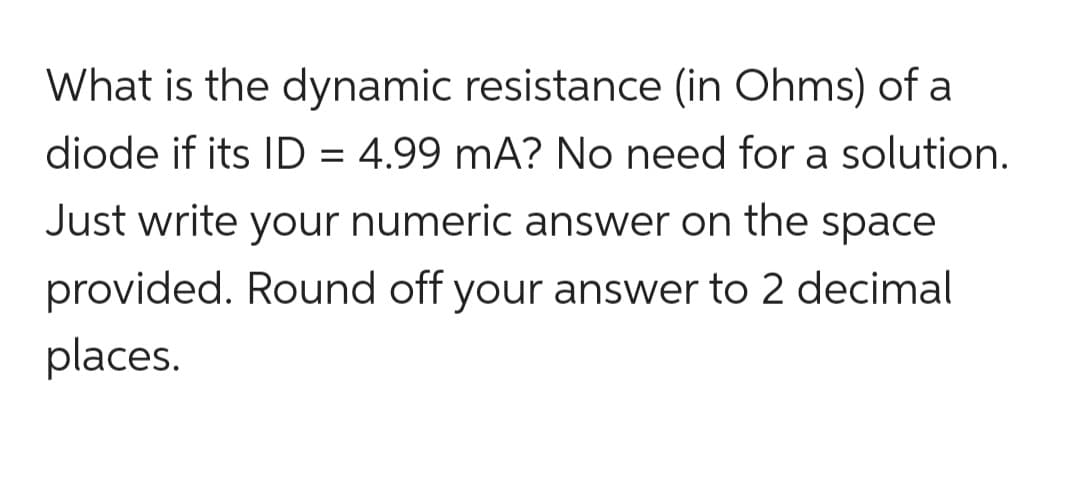 What is the dynamic resistance (in Ohms) of a
diode if its ID = 4.99 mA? No need for a solution.
Just write your numeric answer on the space
provided. Round off your answer to 2 decimal
places.