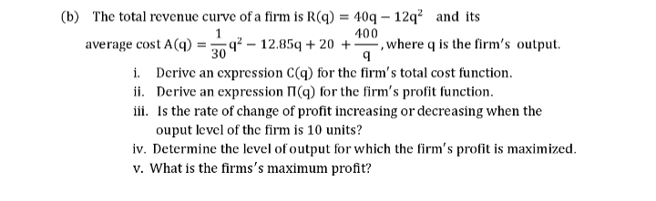 (b) The total revenue curve of a firm is R(q) = 40q – 12q? and its
q² – 12.85q + 20 +-
Derive an expression C(q) for the firm's total cost function.
ii. Derive an expression I(q) for the firm's profit function.
iii. Is the rate of change of profit increasing or decreasing when the
ouput level of the firm is 10 units?
iv. Determine the level of output for which the firm's profit is maximized.
v. What is the firms's maximum profit?
",where q is the firm's output.
average cost A(q)
400
30
