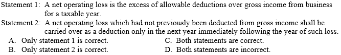 Statement 1: A net operating loss is the excess of allowable deductions over gross income from business
for a taxable year.
Statement 2: A net operating loss which had not previously been deducted from gross income shall be
carried over as a deduction only in the next year immediately following the year of such loss.
A. Only statement 1 is correct.
B. Only statement 2 is correct.
C. Both statements are correct.
D. Both statements are incorrect.