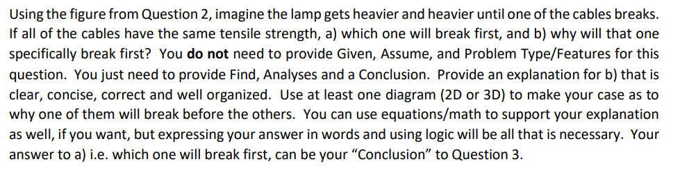 Using the figure from Question 2, imagine the lamp gets heavier and heavier until one of the cables breaks.
If all of the cables have the same tensile strength, a) which one will break first, and b) why will that one
specifically break first? You do not need to provide Given, Assume, and Problem Type/Features for this
question. You just need to provide Find, Analyses and a Conclusion. Provide an explanation for b) that is
clear, concise, correct and well organized. Use at least one diagram (2D or 3D) to make your case as to
why one of them will break before the others. You can use equations/math to support your explanation
as well, if you want, but expressing your answer in words and using logic will be all that is necessary. Your
answer to a) i.e. which one will break first, can be your "Conclusion" to Question 3.