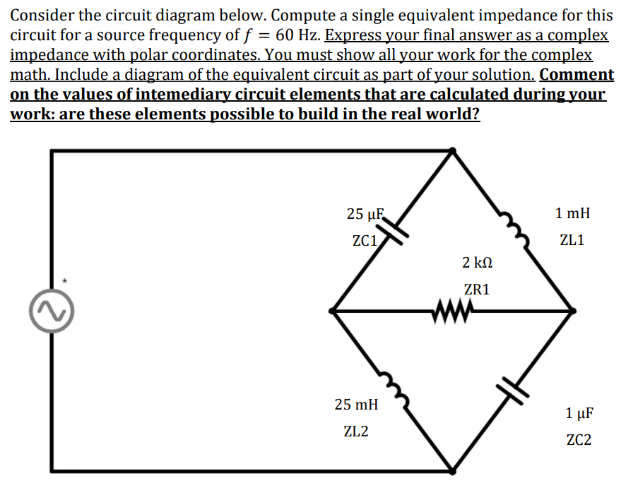 Consider the circuit diagram below. Compute a single equivalent impedance for this
circuit for a source frequency of f = 60 Hz. Express your final answer as a complex
impedance with polar coordinates. You must show all your work for the complex
math. Include a diagram of the equivalent circuit as part of your solution. Comment
on the values of intemediary circuit elements that are calculated during your
work: are these elements possible to build in the real world?
2
25 μF
ZC1,
25 mH
ZL2
2 ΚΩ
ZR1
www
1 mH
ZL1
1 μF
ZC2