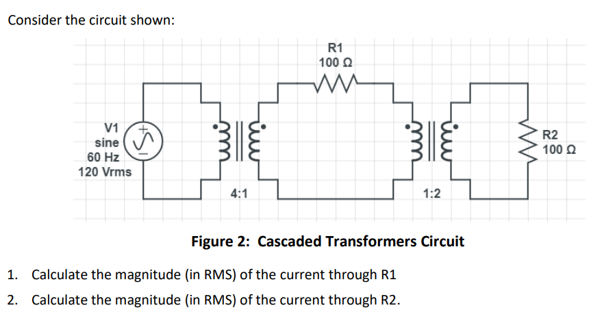 Consider the circuit shown:
V1
sine
60 Hz
120 Vrms
4:1
m
R1
100 Ω
1:2
Figure 2: Cascaded Transformers Circuit
1. Calculate the magnitude (in RMS) of the current through R1
2. Calculate the magnitude (in RMS) of the current through R2.
R2
100 Ω