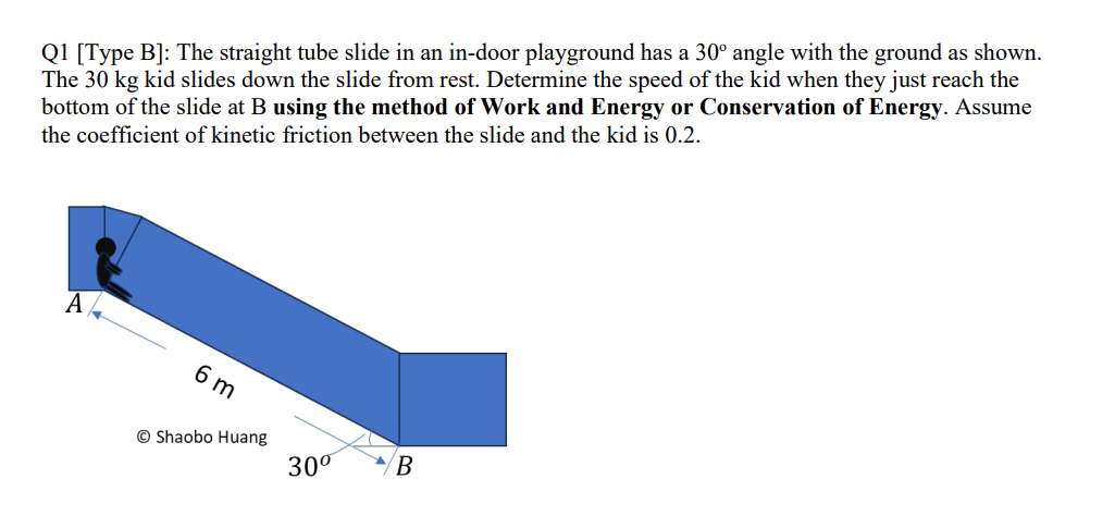 Q1 [Type B]: The straight tube slide in an in-door playground has a 30° angle with the ground as shown.
The 30 kg kid slides down the slide from rest. Determine the speed of the kid when they just reach the
bottom of the slide at B using the method of Work and Energy or Conservation of Energy. Assume
the coefficient of kinetic friction between the slide and the kid is 0.2.
A
6 m
Shaobo Huang
30⁰ B