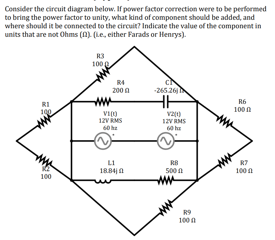 Consider the circuit diagram below. If power factor correction were to be performed
to bring the power factor to unity, what kind of component should be added, and
where should it be connected to the circuit? Indicate the value of the component in
units that are not Ohms (§). (i.e., either Farads or Henrys).
R3
100 Ω.
R4
CI
200 Ω
-265.26j
R1
100
ww
V1(t)
12V RMS
60 hz
V2(t)
12V RMS
60 hz
R6
100 Ω
R2
100
L1
18.84j Ω
R8
500 Ω
R7
100 Ω
R9
100 Ω