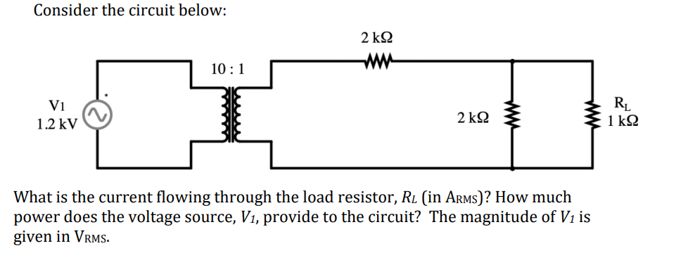Consider the circuit below:
V1
1.2 kV
2 ΚΩ
ww
10:1
2 ΚΩ
ww
www
What is the current flowing through the load resistor, RL (in ARMS)? How much
power does the voltage source, V₁, provide to the circuit? The magnitude of V1 is
given in VRMS.
RL
1 ΚΩ