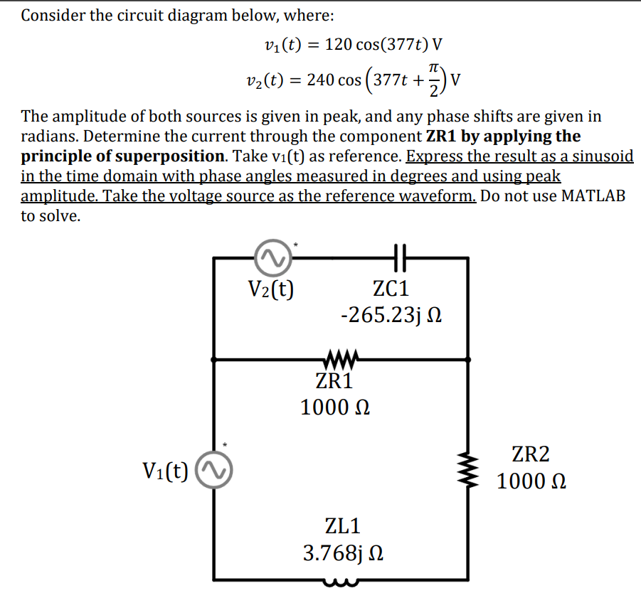 Consider the circuit diagram below, where:
v₁(t) = 120 cos(377t) V
Π
v2(t) = 240 cos (377t + 2) V
The amplitude of both sources is given in peak, and any phase shifts are given in
radians. Determine the current through the component ZR1 by applying the
principle of superposition. Take vi(t) as reference. Express the result as a sinusoid
in the time domain with phase angles measured in degrees and using peak
amplitude. Take the voltage source as the reference waveform. Do not use MATLAB
to solve.
HH
V2(t)
ZC1
-265.23j Ω
Vi(t) ~
www
ZR1
1000 Ω
ZL1
3.768j Ω
ZR2
1000 Ω