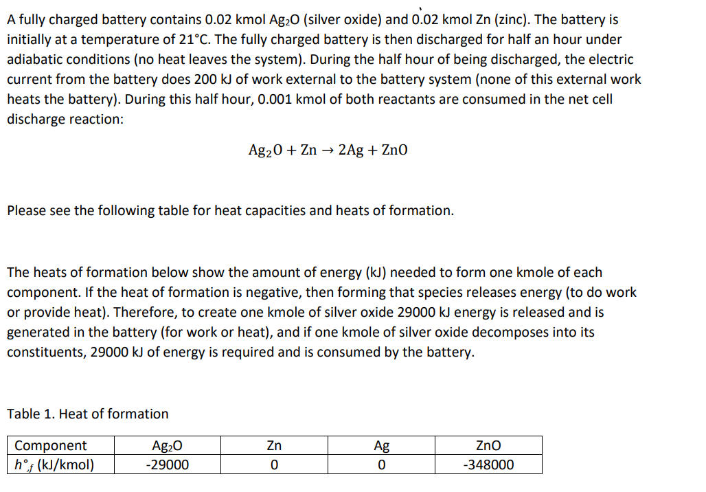 A fully charged battery contains 0.02 kmol Ag₂O (silver oxide) and 0.02 kmol Zn (zinc). The battery is
initially at a temperature of 21°C. The fully charged battery is then discharged for half an hour under
adiabatic conditions (no heat leaves the system). During the half hour of being discharged, the electric
current from the battery does 200 kJ of work external to the battery system (none of this external work
heats the battery). During this half hour, 0.001 kmol of both reactants are consumed in the net cell
discharge reaction:
Please see the following table for heat capacities and heats of formation.
The heats of formation below show the amount of energy (kJ) needed to form one kmole of each
component. If the heat of formation is negative, then forming that species releases energy (to do work
or provide heat). Therefore, to create one kmole of silver oxide 29000 kJ energy is released and is
generated in the battery (for work or heat), and if one kmole of silver oxide decomposes into its
constituents, 29000 kJ of energy is required and is consumed by the battery.
Table 1. Heat of formation
Ag₂0 + Zn → 2Ag + Zn0
Component
hᵒf (kJ/kmol)
Ag₂O
-29000
Zn
0
Ag
0
ZnO
-348000