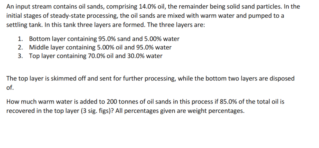 An input stream contains oil sands, comprising 14.0% oil, the remainder being solid sand particles. In the
initial stages of steady-state processing, the oil sands are mixed with warm water and pumped to a
settling tank. In this tank three layers are formed. The three layers are:
1. Bottom layer containing 95.0% sand and 5.00% water
2. Middle layer containing 5.00% oil and 95.0% water
3. Top layer containing 70.0% oil and 30.0% water
The top layer is skimmed off and sent for further processing, while the bottom two layers are disposed
of.
How much warm water is added to 200 tonnes of oil sands in this process if 85.0% of the total oil is
recovered in the top layer (3 sig. figs)? All percentages given are weight percentages.