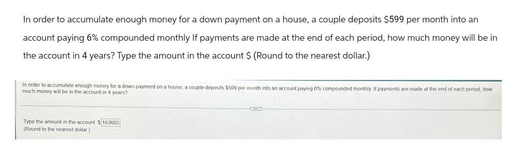 In order to accumulate enough money for a down payment on a house, a couple deposits $599 per month into an
account paying 6% compounded monthly If payments are made at the end of each period, how much money will be in
the account in 4 years? Type the amount in the account $ (Round to the nearest dollar.)
In order to accumulate enough money for a down payment on a house, a couple deposits $599 per month into an account paying 6% compounded monthly. If payments are made at the end of each period, how
much money will be in the account in 4 years?
Type the amount in the account. $163665
(Round to the nearest dollar)