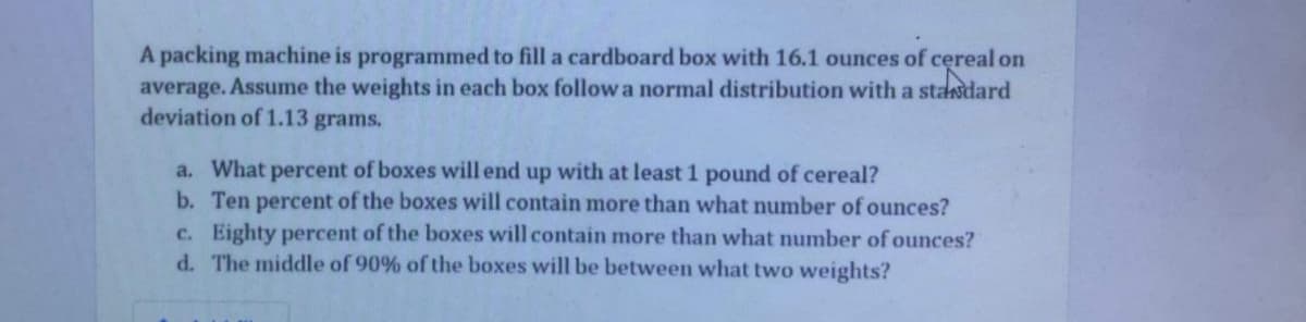 A packing machine is programmed to fill a cardboard box with 16.1 ounces of cereal on
average. Assume the weights in each box follow a normal distribution with a stasdard
deviation of 1.13 grams.
a. What percent of boxes will end up with at least 1 pound of cereal?
b. Ten percent of the boxes will contain more than what number of ounces?
c. Eighty percent of the boxes will contain more than what number of ounces?
d. The middle of 90% of the boxes will be between what two weights?
