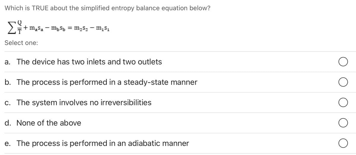 Which is TRUE about the simplified entropy balance equation below?
+ mąsa – mpSp = m,s2 – m,s,
Select one:
a. The device has two inlets and two outlets
b. The process is performed in a steady-state manner
c. The system involves no irreversibilities
d. None of the above
e. The process is performed in an adiabatic manner
