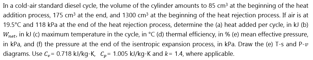 In a cold-air standard diesel cycle, the volume of the cylinder amounts to 85 cm³ at the beginning of the heat
addition process, 175 cm3 at the end, and 1300 cm³ at the beginning of the heat rejection process. If air is at
19.5°C and 118 kPa at the end of the heat rejection process, determine the (a) heat added per cycle, in kJ (b)
Wnet, in kJ (c) maximum temperature in the cycle, in °C (d) thermal efficiency, in % (e) mean effective pressure,
in kPa, and (f) the pressure at the end of the isentropic expansion process, in kPa. Draw the (e) T-s and P-v
diagrams. Use C,= 0.718 kJ/kg-K, C,= 1.005 kJ/kg-K and k= 1.4, where applicable.
