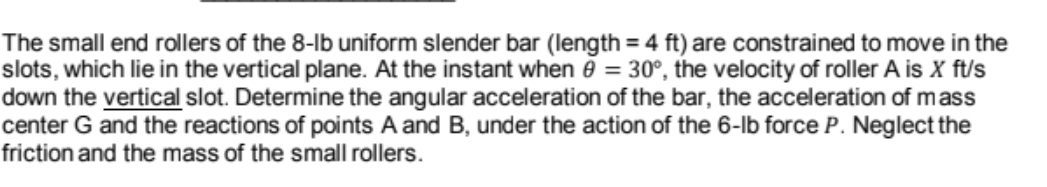 The small end rollers of the 8-lb uniform slender bar (length = 4 ft) are constrained to move in the
slots, which lie in the vertical plane. At the instant when ē = 30°, the velocity of roller A is X ft/s
down the vertical slot. Determine the angular acceleration of the bar, the acceleration of mass
center G and the reactions of points A and B, under the action of the 6-lb force P. Neglect the
friction and the mass of the small rollers.
