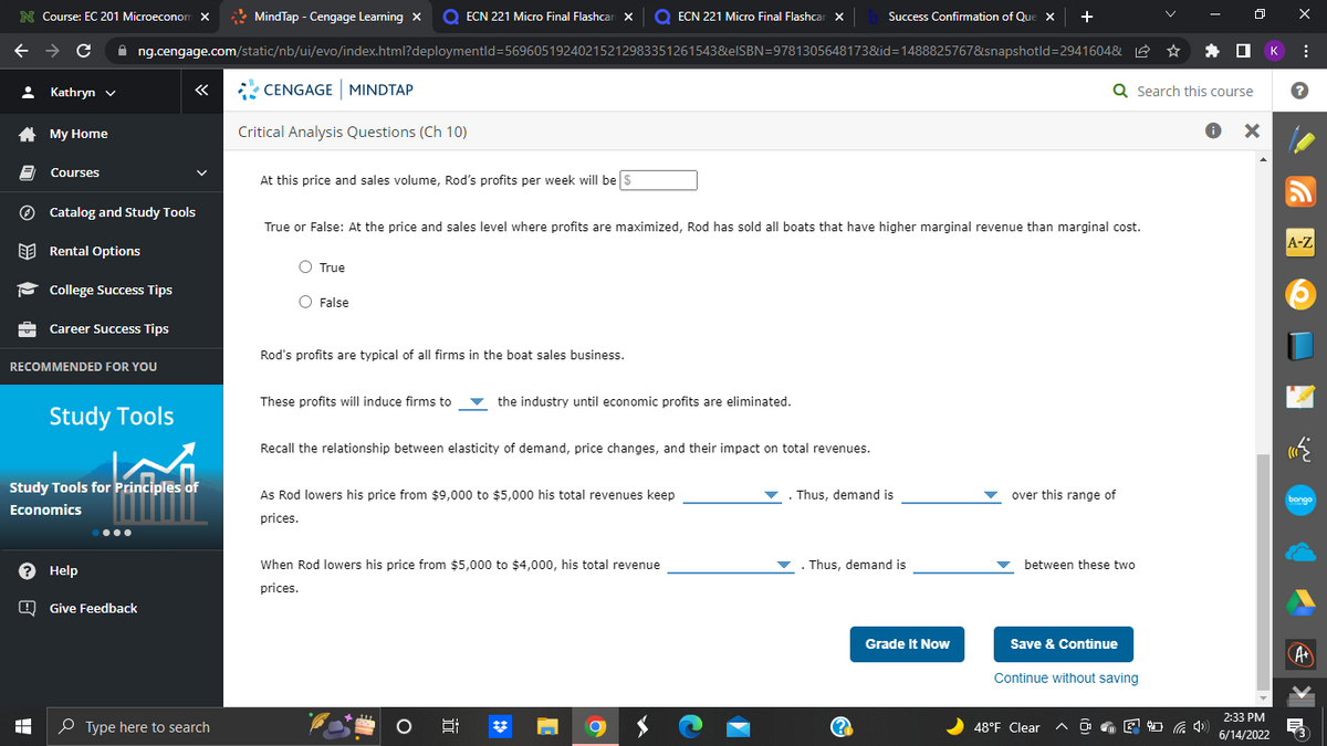 N Course: EC 201 Microeconom X
MindTap - Cengage Learning X Q ECN 221 Micro Final Flashcar X O ECN 221 Micro Final Flashcar X
Success Confirmation of Que x +
←
C ✰ng.cengage.com/static/nb/ui/evo/index.html?deploymentld=56960519240215212983351261543&elSBN=9781305648173&id=1488825767&snapshotld=2941604&
Kathryn ✓
«
CENGAGE MINDTAP
My Home
Critical Analysis Questions (Ch 10)
Courses
At this price and sales volume, Rod's profits per week will be $
Catalog and Study Tools
True or False: At the price and sales level where profits are maximized, Rod has sold all boats that have higher marginal revenue than marginal cost.
Rental Options
O True
College Success Tips
O False
Career Success Tips
Rod's profits are typical of all firms in the boat sales business.
RECOMMENDED FOR YOU
These profits will induce firms to
the industry until economic profits are eliminated.
Recall the relationship between elasticity of demand, price changes, and their impact on total revenues.
Thus, demand is
over this range of
As Rod lowers his price from $9,000 to $5,000 his total revenues keep
prices.
When Rod lowers his price from $5,000 to $4,000, his total revenue
prices.
8
(2
Study Tools
Study Tools for Principles of
Economics
? Help
Give Feedback
I
Type here to search
C
Thus, demand is
Grade It Now
Q Search this course
● X
between these two
Save & Continue
Continue without saving
48°F Clear
4)
2:33 PM
6/14/2022
к
X
:
?
A-Z
(((
bongo
·
