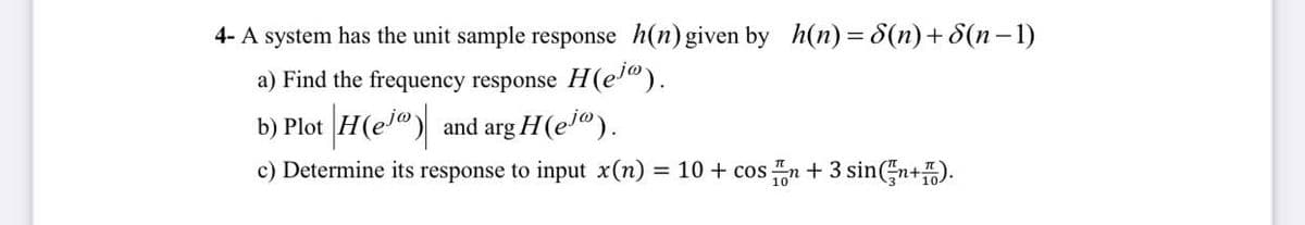 4- A system has the unit sample response h(n) given by h(n)= 8(n) +8(n-1)
a) Find the frequency response H(ej").
b) Plot H(ej") and arg H(ejº).
c) Determine its response to input x(n) = 10 + cosn + 3 sin(n+).