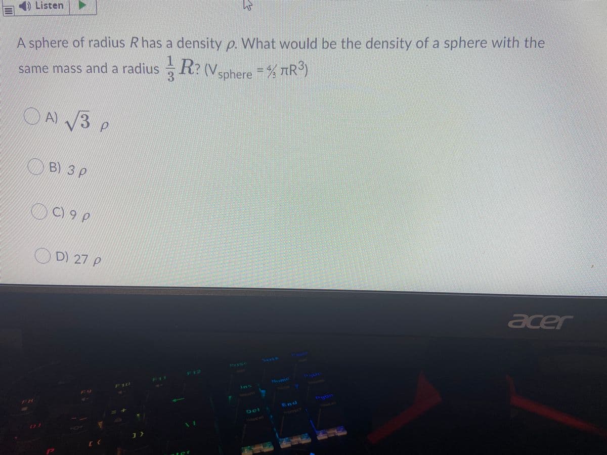 Listen
A sphere of radius R has a density p. What would be the density of a sphere with the
same mass and a radius R: (V,nhere = % tR³)
A) /3
B) 3 p
C) 9 p
D) 27 P
acer
pause
Scrik
Prisc
F12
F11
F10
F8
Home
Ins
TOUCH
aREATH
End
UGG
Del
EFFECT
WAVE #
