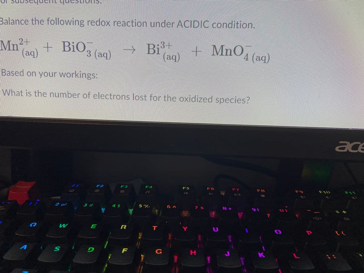 ans
Balance the following redox reaction under ACIDIC condition.
2+
Mn"
(aq)
+ BiO, (aq)
Bit
(aq)
+ MnO, (aq)
Based on your workings:
What is the number of electrons lost for the oxidized species?
ace
F1
F2
F3
F4
F5
F 6
F7
F8
F9
F10
F11
ASCEND
2 @
3 #
5 %,
ST/
R
T
Y
F
G
