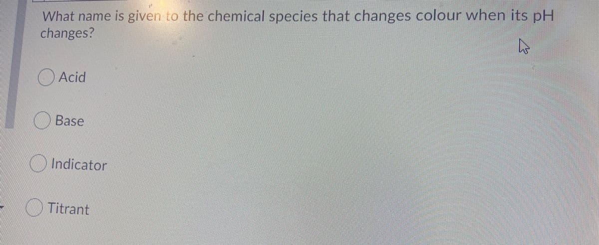 What name is given to the chemical species that changes colour when its pH
changes?
Acid
Base
Indicator
Titrant
