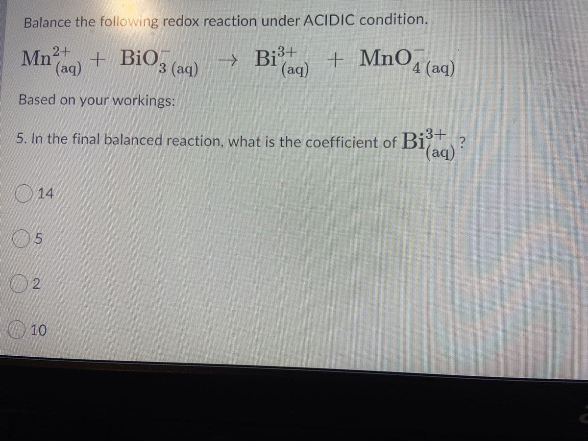 Balance the following redox reaction under ACIDIOC condition.
Mn + BiO3 (ac)
→ Bi3+
(aq)
+ MnO, (aq)
(aq)
Based on your workings:
5. In the final balanced reaction. what is the coefficient of Bi
014
05
10
