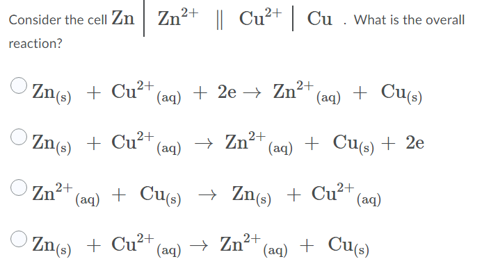 O Zn(s) + Cu´' (aq)
Zn²+ || Cu²+| Cu . What is the overall
Consider the cell Zn
reaction?
2+
Zn(s) + Cu* (aq) + 2e
Zn (aq) + Cu(s)
Zn(s) + Cu²+ (aq)
(aq) + Cu(s) + 2e
Zn
2+
(aq)
+ Cus) → Zn(s) + Cu²+,
(aq)
Zn(s) + Cu²+ (aq) → Zn2+
(aq)
+ Cu(s)
