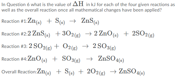 In Question 6 what is the value of AH in kJ for each of the four given reactions as
well as the overall reaction once all mathematical changes have been applied?
Reaction #1:Zn(s) + S(s) → ZnS(s)
Reaction #2:2 ZnS(s) +302(g) → 2 ZnO(5) + 2SO2(#)
Reaction #3: 2 SO2(g) + O2(g) → 2 SO3(g)
Reaction #4:ZnO(s) + SO3(g) → ZnSO4(s)
Overall Reaction:Zn(s) + S(s) + 2O2(g) → ZnSO4(s)

