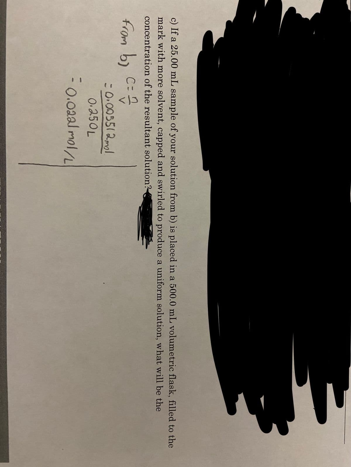 c) If a 25.00 mL sample of your solution from b) is placed in a 500.0 mL volumetric flask, filled to the
mark with more solvent, capped and swirled to produce a uniform solution, what will be the
concentration of the resultant solution?
C=
from by
= 0.005512ml
0.250L
-0.022l mol/L