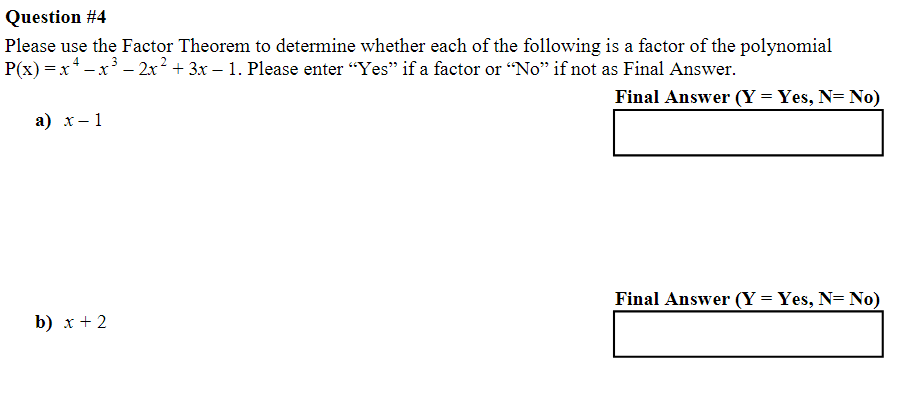 Question #4
Please use the Factor Theorem to determine whether each of the following is a factor of the polynomial
P(x) = x ² − x ³ − 2x² + 3x − 1. Please enter “Yes” if a factor or “No” if not as Final Answer.
Final Answer (Y= Yes, N= No)
a) x-1
b) x + 2
Final Answer (Y= Yes, N= No)