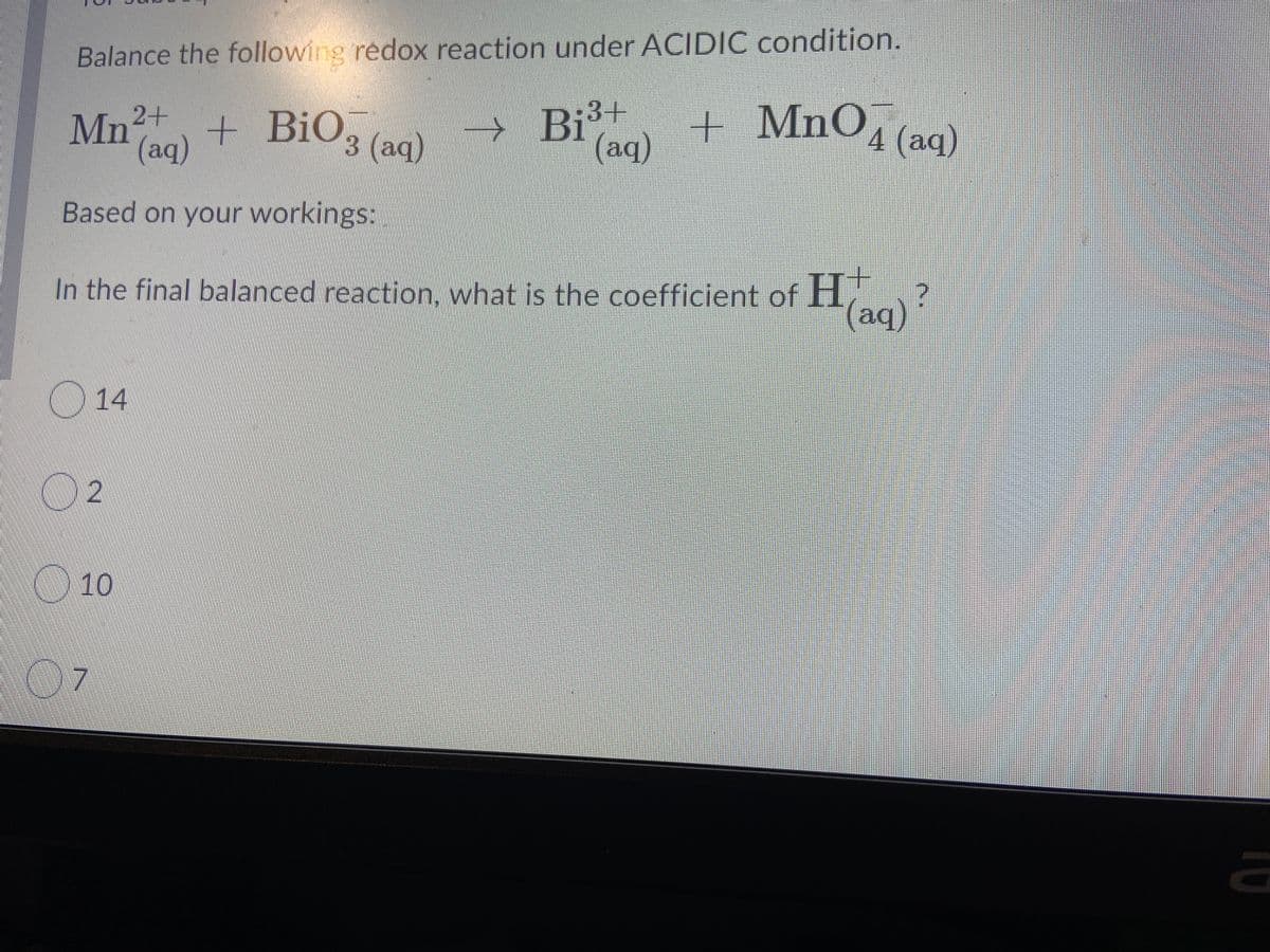 Balance the following redox reaction under ACIDIC condition.
Mn
+ BiO3 (aq)
→ Bi³+
+
MnO, (aq)
Mn2+
(aq)
(aq)
Based on your workings:
In the final balanced reaction, what is the coefficient of H,
(aq)?
O14
2
10
07
