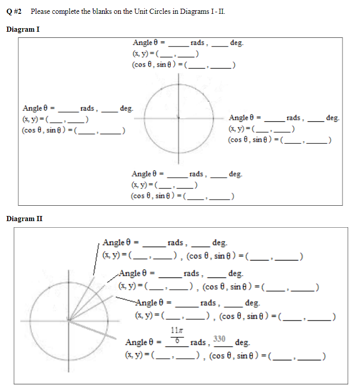 Q #2 Please complete the blanks on the Unit Circles in Diagrams I-II.
Diagram I
Angle 8
(x,y)=(
(cos 8, sin 8)
Diagram II
rads,
Angle 8 =
(x, y) = (______)
(cos 8, sin 8) = (________».
deg.
rads.
Angle 8
(x,y)=(
(cos 8, sin 8)
rads,
deg.
Angle 8
(x, y) = (____
(cos 8, sin 8) =(₂
deg.
Angle 8 =
rads,
deg.
(x, y) = (______), (cos 8, sin 8) = (________-.
_rads,
rads,
Angle 8 =
deg.
(x, y) = (______), (cos 8, sin 8) = (_______›.
rads,
Angle 8 =
deg.
(x, y) = (______), (cos 8, sin 8) =( ________₁_
11z
Angle = rads, deg.
330
(x, y) = (______), (cos 8, sin 8) = (________›_
deg.