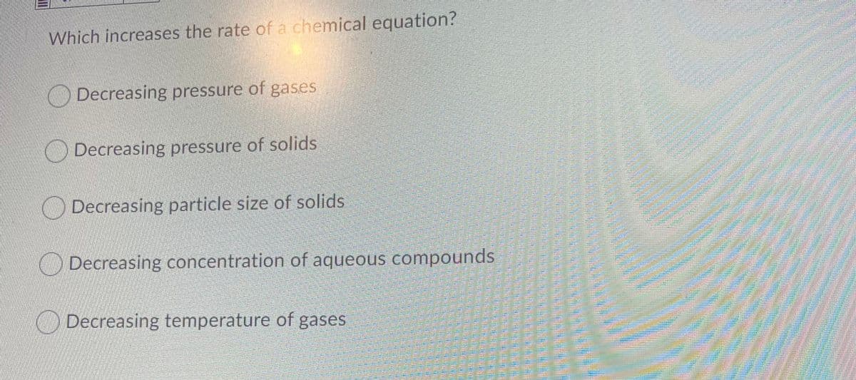 Which increases the rate of a chemical equation?
O Decreasing pressure of gases
ODecreasing pressure of solids
ODecreasing particle size of solids
O Decreasing concentration of aqueous compounds
O Decreasing temperature of gases

