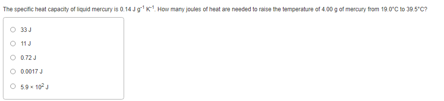 The specific heat capacity of liquid mercury is 0.14 J g¹ K-¹. How many joules of heat are needed to raise the temperature of 4.00 g of mercury from 19.0°C to 39.5°C?
33 J
O 11 J
O 0.72 J
0.0017 J
5.9 x 10² J