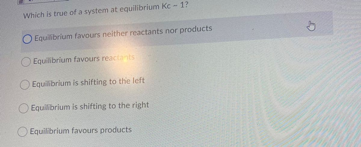 Which is true of a system at equilibrium Kc ~ 1?
OEquilibrium favours neither reactants nor products
Equilibrium favours reactants
OEquilibrium is shifting to the left
Equilibrium is shifting to the right
OEquilibrium favours products
