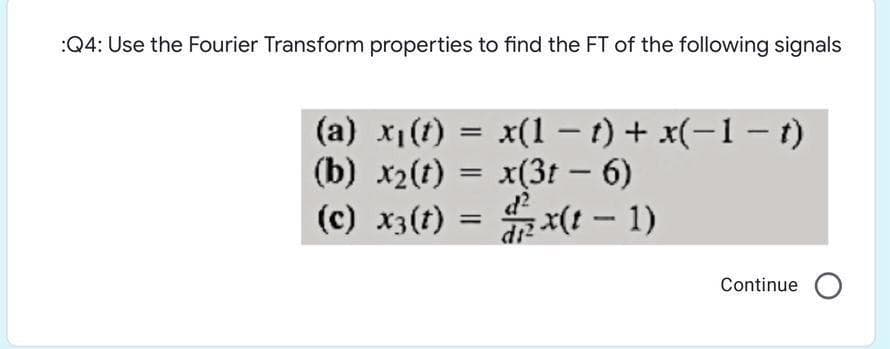:Q4: Use the Fourier Transform properties to find the FT of the following signals
(a) x1(t) = x(1 – t) + x(-1 – t)
%3D
(b) x2(t) = x(3t – 6)
d?
(c) x3(t) = x(! – 1)
(I – 1)x
%3D
Continue O

