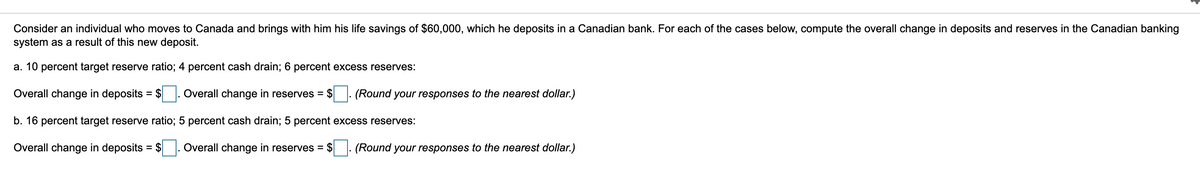 Consider an individual who moves to Canada and brings with him his life savings of $60,000, which he deposits in a Canadian bank. For each of the cases below, compute the overall change in deposits and reserves in the Canadian banking
system as a result of this new deposit.
a. 10 percent target reserve ratio; 4 percent cash drain; 6 percent excess reserves:
Overall change in deposits = $ . Overall change in reserves = $
(Round your responses to the nearest dollar.)
%3D
b. 16 percent target reserve ratio; 5 percent cash drain; 5 percent excess reserves:
Overall change in deposits = $
Overall change in reserves = $
(Round your responses to the nearest dollar.)
