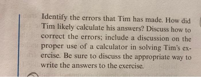 Identify the errors that Tim has made. How did
Tim likely calculate his answers? Discuss how to
correct the errors; include a discussion on the
proper use of a calculator in solving Tim's ex-
ercise. Be sure to discuss the appropriate way to
write the answers to the exercise.
