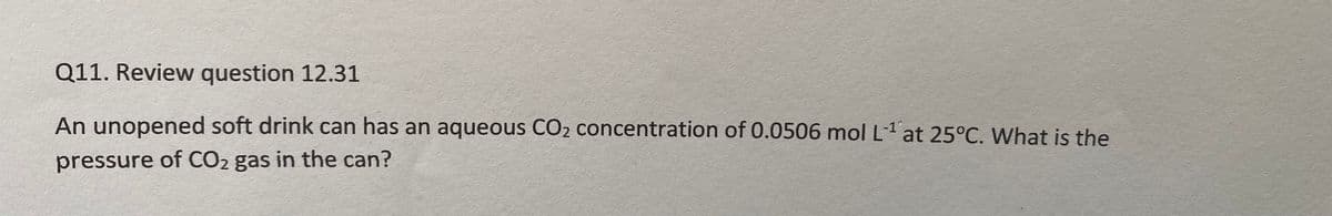 Q11. Review question 12.31
An unopened soft drink can has an aqueous CO2 concentration of 0.0506 mol L1 at 25°C. What is the
-1°,
pressure of CO2 gas in the can?
