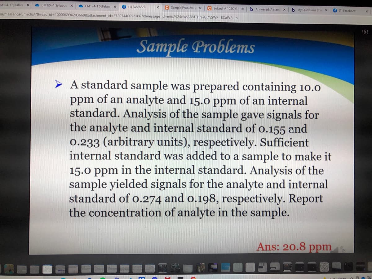 M124-1 Syllabus
CM124-1 Syllabus
e CM124-1 Syllabus X
O (1) Facebook
C Sample Problem: A
C Solved: A 10.00 G
b Answered: A stanc
b My Questions | ba
e (1) Facebook
m/messenger_media/?thread_id%3D100006994203669&attachment_id3D572074400521067&message id3mid.%24cAAAB8JTHra-GLYZIWF_ECAWRL-n
Sample Problems
> A standard sample was prepared containing 10.0
ppm of an analyte and 15.0 ppm of an internal
standard. Analysis of the sample gave signals for
the analyte and internal standard of o.155 and
0.233 (arbitrary units), respectively. Sufficient
internal standard was added to a sample to make it
15.0 ppm in the internal standard. Analysis of the
sample yielded signals for the analyte and internal
standard of o.274 and o.198, respectively. Report
the concentration of analyte in the sample.
Ans: 20.8 ppm
