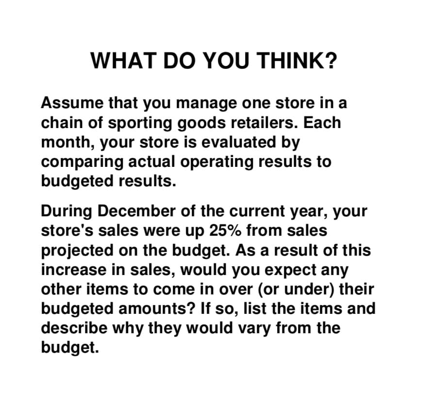 Assume that you manage one store in a
chain of sporting goods retailers. Each
month, your store is evaluated by
comparing actual operating results to
budgeted results.
During December of the current year, your
store's sales were up 25% from sales
projected on the budget. As a result of this
increase in sales, would you expect any
other items to come in over (or under) their
budgeted amounts? If so, list the items and
describe why they would vary from the
budget.

