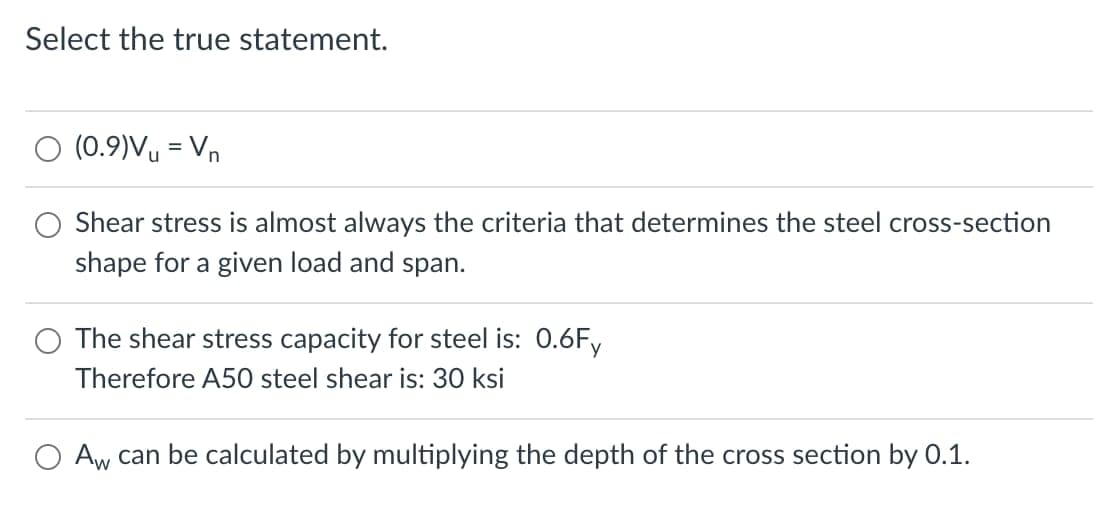Select the true statement.
O (0.9)Vy = Vn
Shear stress is almost always the criteria that determines the steel cross-section
shape for a given load and span.
The shear stress capacity for steel is: 0.6Fy
Therefore A50 steel shear is: 30 ksi
Aw can be calculated by multiplying the depth of the cross section by 0.1.
