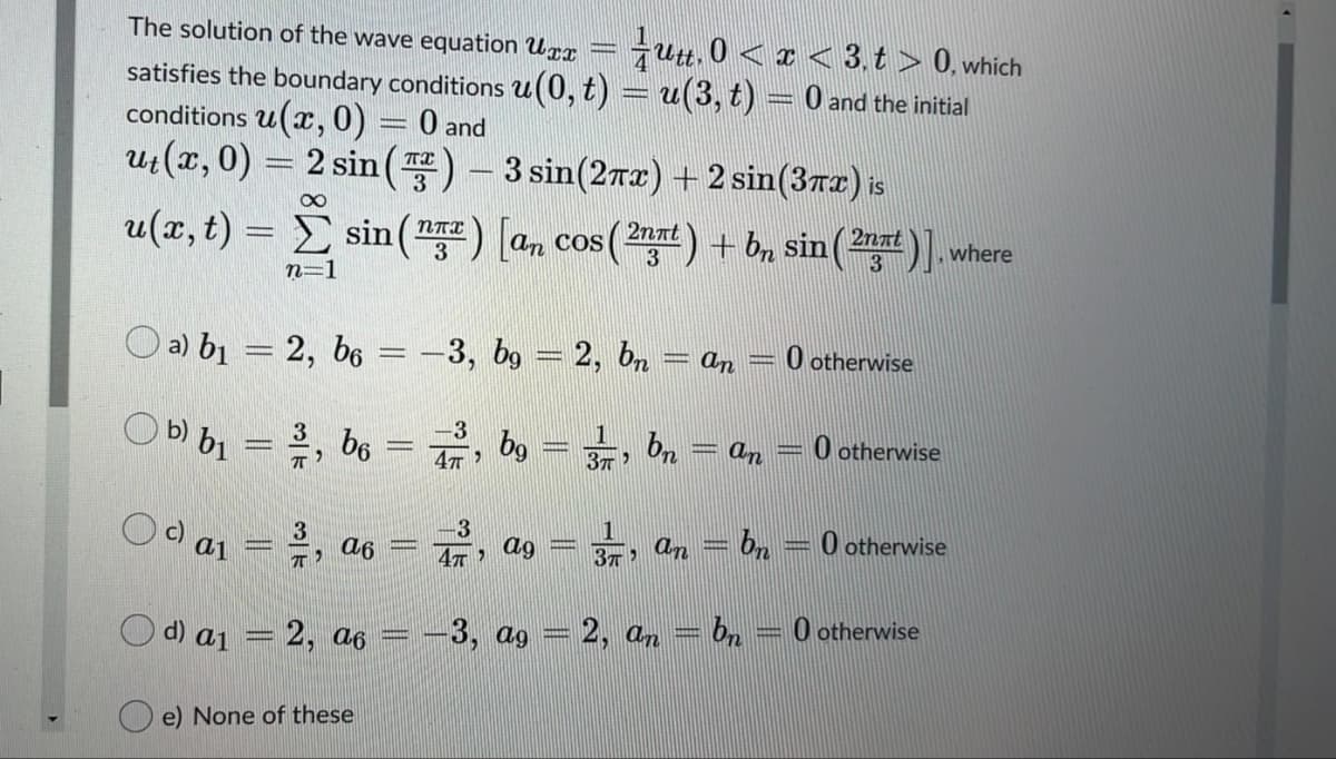 The solution of the wave equation Urx
jutt. 0 < ¤ < 3. t > 0, which
satisfies the boundary conditions u(0, t) = u(3, t) = 0 and the initial
conditions u(, 0) = 0 and
uz(x, 0) = s
2 sin () - 3 sin(2rx) +2 sin(3Tr) is
u(x, t) = E sin(7) (n cos() + Bn sin()]. where
2nat
3
3
3
п-1
O a) b1 = 2, b6 = -3, b9 = 2, bn
O otherwise
an
3
bg
1
b) b1
bn
O otherwise
3
b6
an
%3D
c) a1
- an = b, -
O otherwise
2, a6
ag
O otherwise
Od) a1
=2, a6
3, ag = 2, an = bn
e) None of these
||
