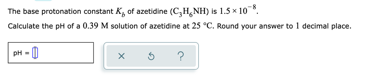 The base protonation constant K of azetidine (C₂H¡NH) is 1.5 × 10¯8.
Calculate the pH of a 0.39 M solution of azetidine at 25 °C. Round your answer to 1 decimal place.
pH =
0
X
Ś
?
