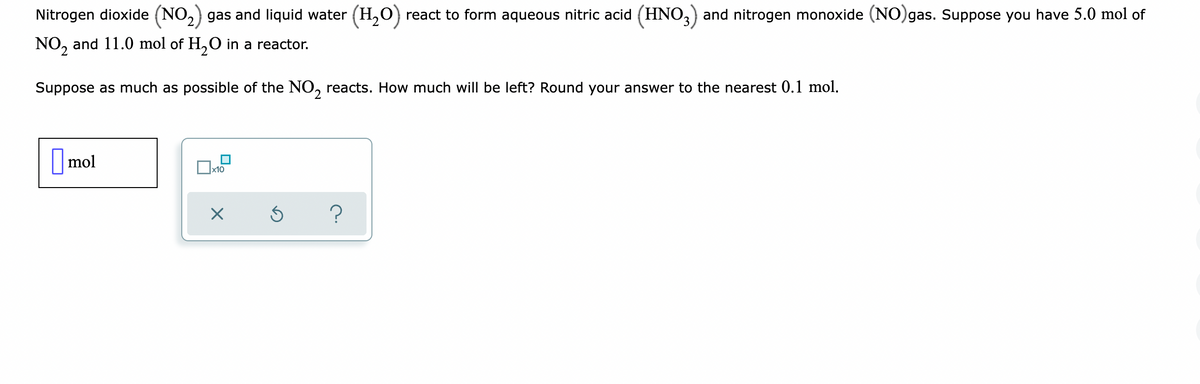 Nitrogen dioxide (NO₂) gas and liquid water (H₂O) react to form aqueous nitric acid (HNO3) and nitrogen monoxide (NO)gas. Suppose you have 5.0 mol of
NO₂ and 11.0 mol of H₂O in a reactor.
Suppose as much as possible of the NO₂ reacts. How much will be left? Round your answer to the nearest 0.1 mol.
mol
x10
X
Ś
?