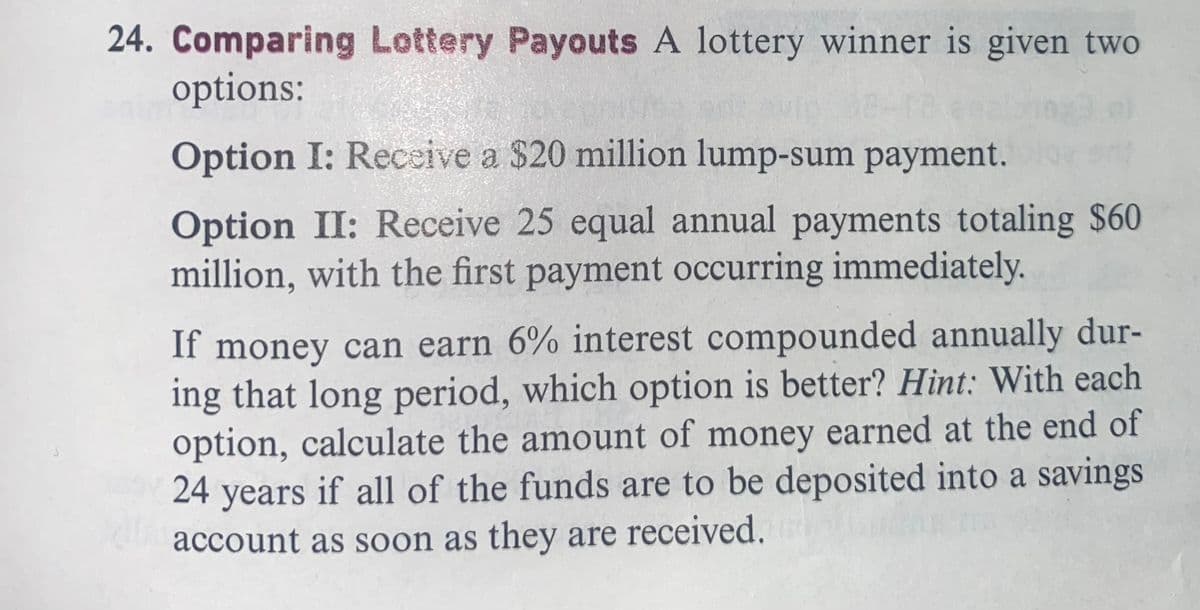 24. Comparing Lottery Payouts A lottery winner is given two
options:
Option I: Receive a $20 million lump-sum payment.
Option II: Receive 25 equal annual payments totaling $60
million, with the first payment occurring immediately.
If money can earn 6% interest compounded annually dur-
ing that long period, which option is better? Hint: With each
option, calculate the amount of money earned at the end of
24 years if all of the funds are to be deposited into a savings
account as soon as they are received.
