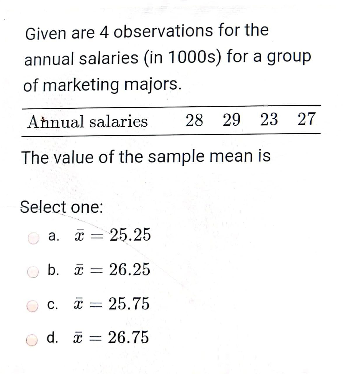 Given are 4 observations for the
annual salaries (in 1000s) for a group
of marketing majors.
Aħnual salaries
28
29 23
27
The value of the sample mean is
Select one:
а.
x =
25.25
b. ī = 26.25
c. i = 25.75
С.
d. I
= 26.75
