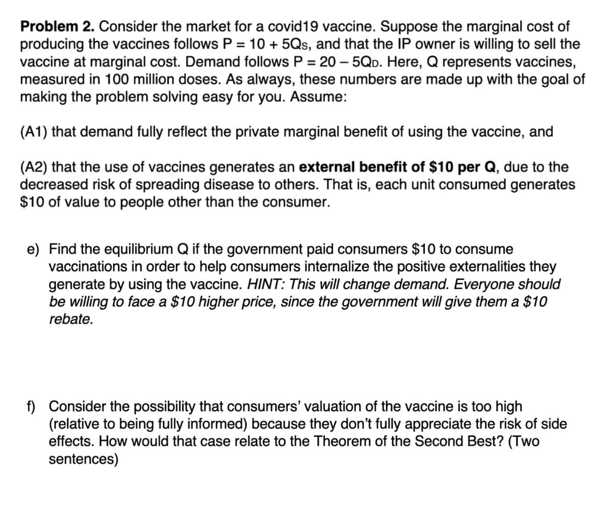 Problem 2. Consider the market for a covid19 vaccine. Suppose the marginal cost of
producing the vaccines follows P = 10 + 5Qs, and that the IP owner is willing to sell the
vaccine at marginal cost. Demand follows P = 20 – 5Qp. Here, Q represents vaccines,
measured in 100 million doses. As always, these numbers are made up with the goal of
making the problem solving easy for you. Assume:
%D
(A1) that demand fully reflect the private marginal benefit of using the vaccine, and
(A2) that the use of vaccines generates an external benefit of $10 per Q, due to the
decreased risk of spreading disease to others. That is, each unit consumed generates
$10 of value to people other than the consumer.
e) Find the equilibrium Q if the government paid consumers $10 to consume
vaccinations in order to help consumers internalize the positive externalities they
generate by using the vaccine. HINT: This will change demand. Everyone should
be willing to face a $10 higher price, since the government will give them a $10
rebate.
f) Consider the possibility that consumers' valuation of the vaccine is too high
(relative to being fully informed) because they don't fully appreciate the risk of side
effects. How would that case relate to the Theorem of the Second Best? (Two
sentences)
