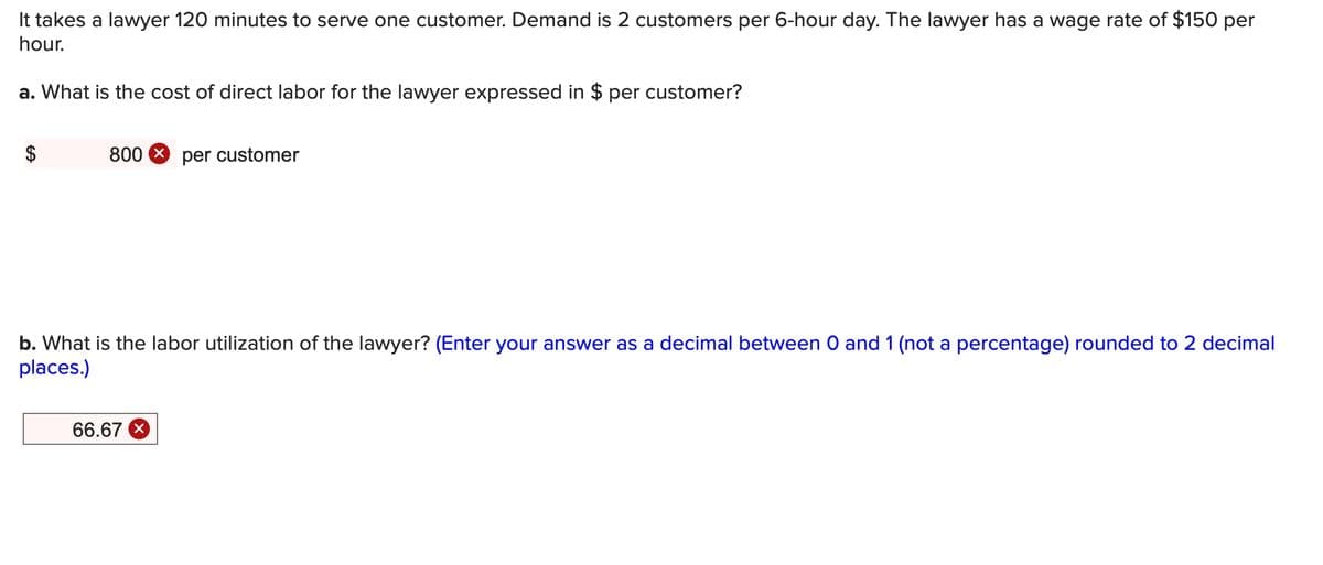 It takes a lawyer 120 minutes to serve one customer. Demand is 2 customers per 6-hour day. The lawyer has a wage rate of $150 per
hour.
a. What is the cost of direct labor for the lawyer expressed in $ per customer?
800 8 per customer
b. What is the labor utilization of the lawyer? (Enter your answer as a decimal between O and 1 (not a percentage) rounded to 2 decimal
places.)
66.67
%24

